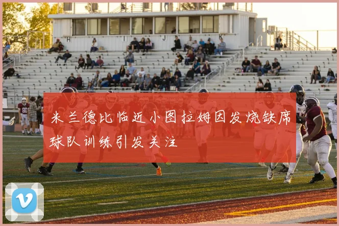 米兰德比临近小图拉姆因发烧缺席球队训练引发关注