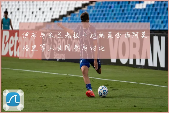 伊布与米兰老板卡迪纳莱会面阿莱格里等人共同参与讨论