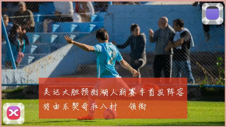 美记大胆预测湖人新赛季首发阵容将由东契奇和八村塁领衔