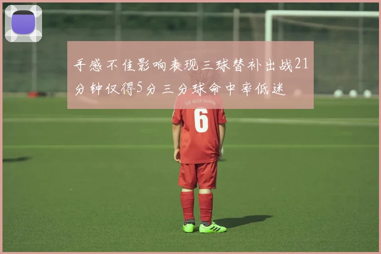 手感不佳影响表现三球替补出战21分钟仅得5分三分球命中率低迷