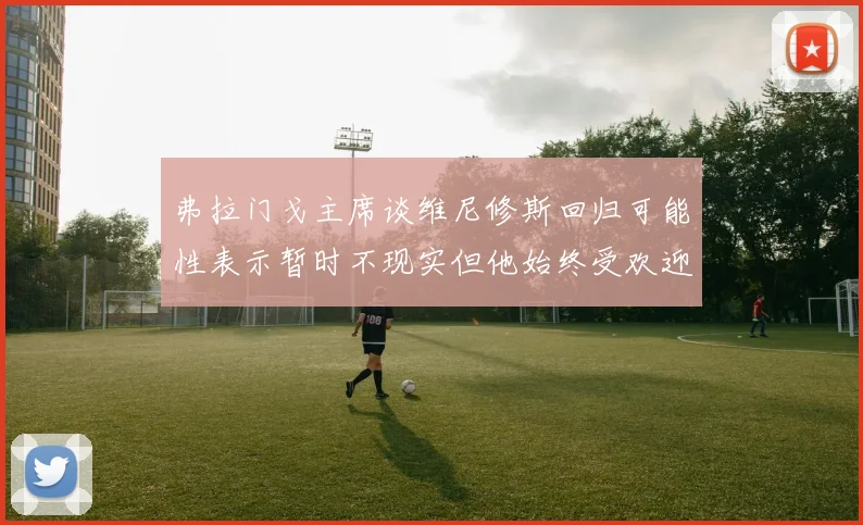 弗拉门戈主席谈维尼修斯回归可能性表示暂时不现实但他始终受欢迎