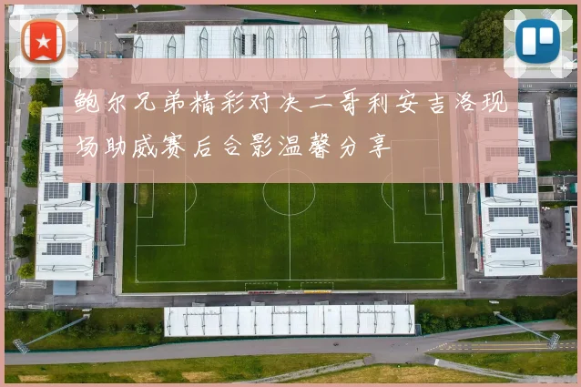 鲍尔兄弟精彩对决二哥利安吉洛现场助威赛后合影温馨分享