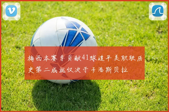 梅西本赛季贡献41球追平美职联历史第二成就仅次于卡洛斯贝拉