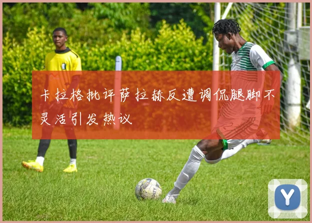 卡拉格批评萨拉赫反遭调侃腿脚不灵活引发热议