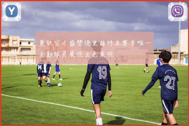 曼联官方盛赞德里赫特本赛季唯一全勤球员展现出色表现
