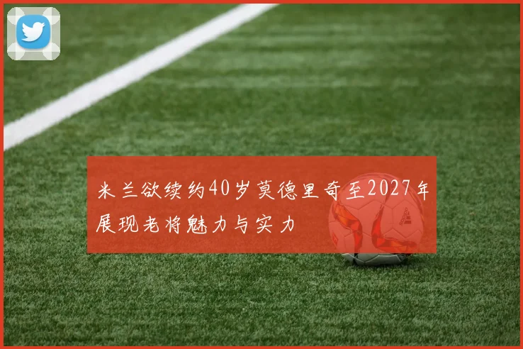 米兰欲续约40岁莫德里奇至2027年展现老将魅力与实力