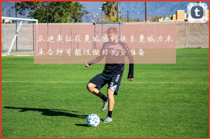 瓜迪奥拉在曼城感到快乐曼城为未来各种可能性做好充分准备