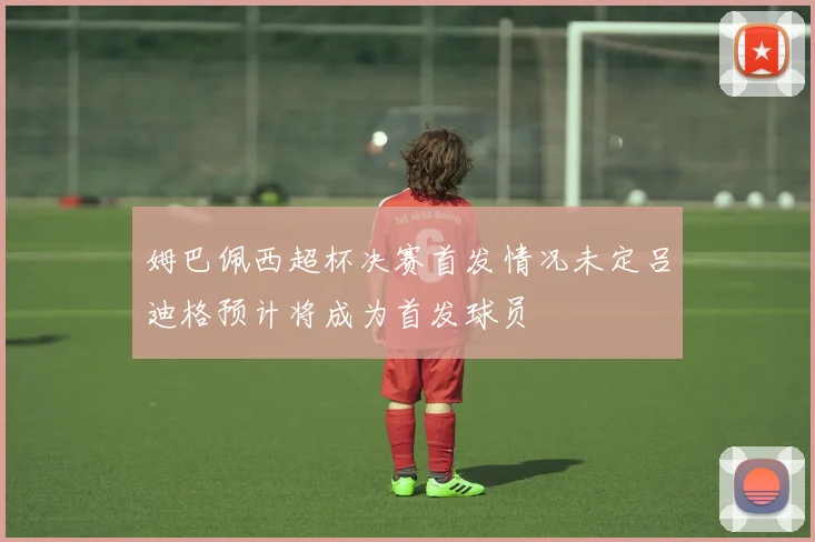 姆巴佩西超杯决赛首发情况未定吕迪格预计将成为首发球员