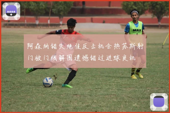 阿森纳错失绝佳反击机会热苏斯射门被门线解围遗憾错过进球良机