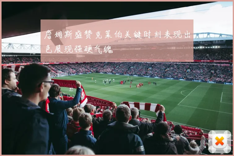 詹姆斯盛赞克莱伯关键时刻表现出色展现强硬气魄