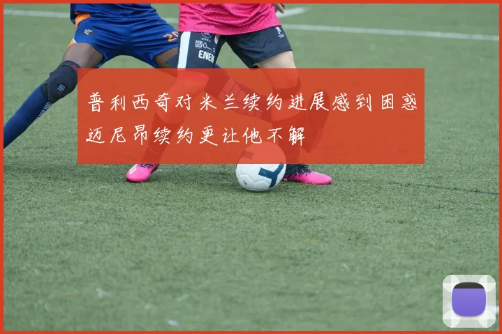 普利西奇对米兰续约进展感到困惑迈尼昂续约更让他不解