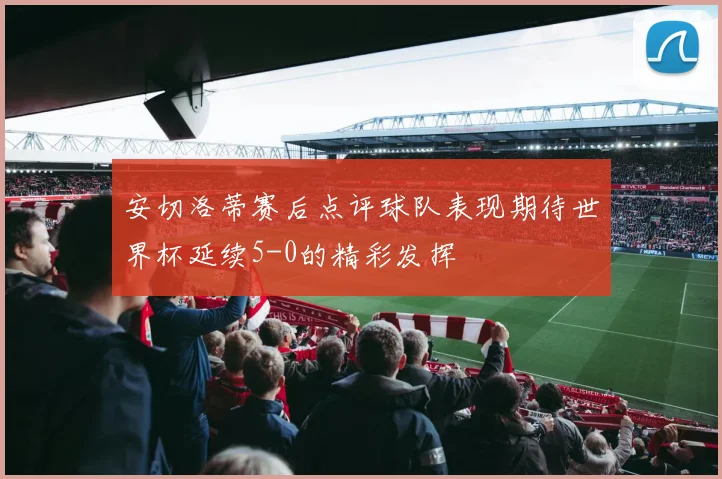 安切洛蒂赛后点评球队表现期待世界杯延续5-0的精彩发挥