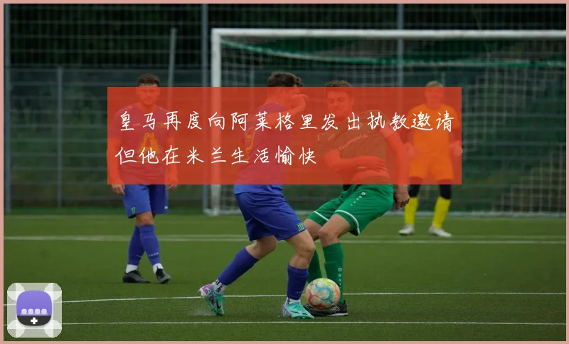 皇马再度向阿莱格里发出执教邀请但他在米兰生活愉快