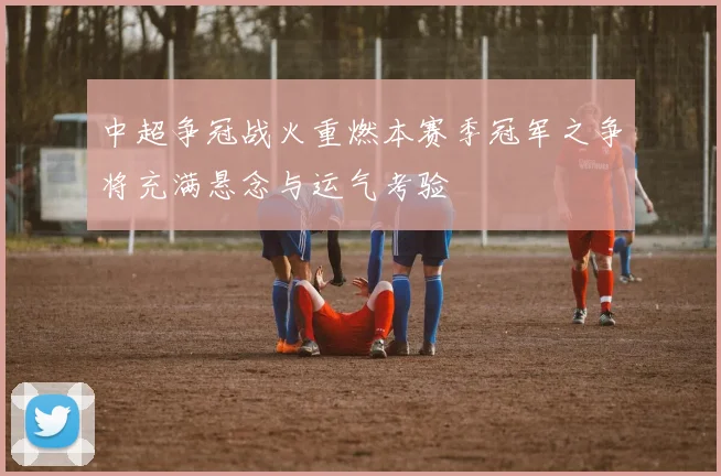 中超争冠战火重燃本赛季冠军之争将充满悬念与运气考验