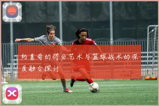 约基奇的得分艺术与篮球战术的深度融合探讨