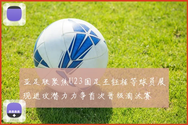 亚足联聚焦U23国足王钰栋等球员展现进攻潜力力争首次晋级淘汰赛