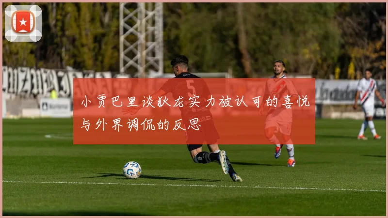 小贾巴里谈狄龙实力被认可的喜悦与外界调侃的反思