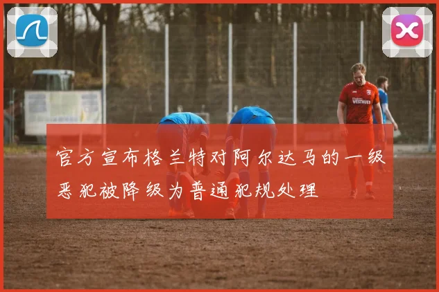 官方宣布格兰特对阿尔达马的一级恶犯被降级为普通犯规处理