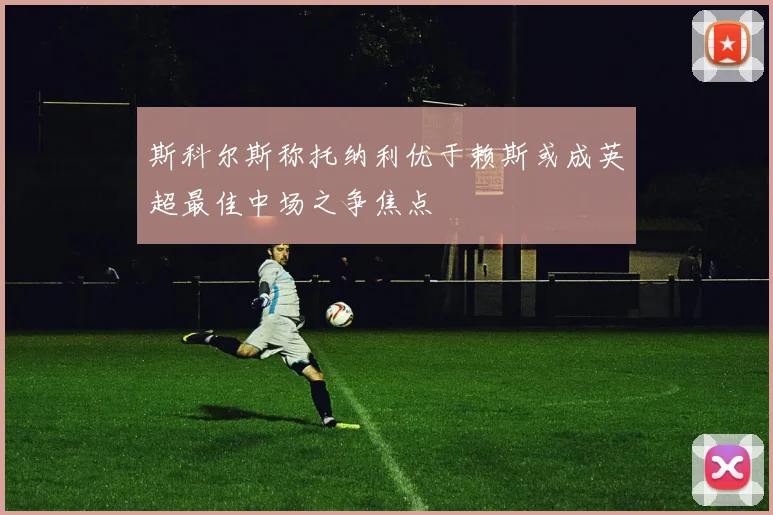 斯科尔斯称托纳利优于赖斯或成英超最佳中场之争焦点