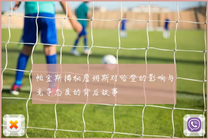 帕金斯揭秘詹姆斯对哈登的影响与竞争态度的背后故事