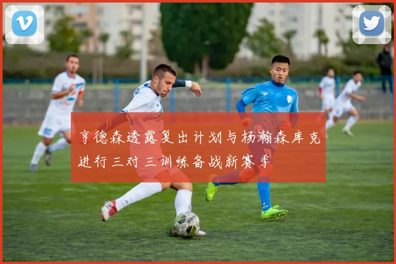亨德森透露复出计划与杨瀚森库克进行三对三训练备战新赛季