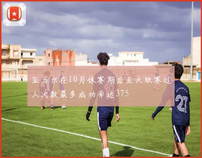 亚马尔在10月休赛期后五大联赛过人次数最多成功率达375