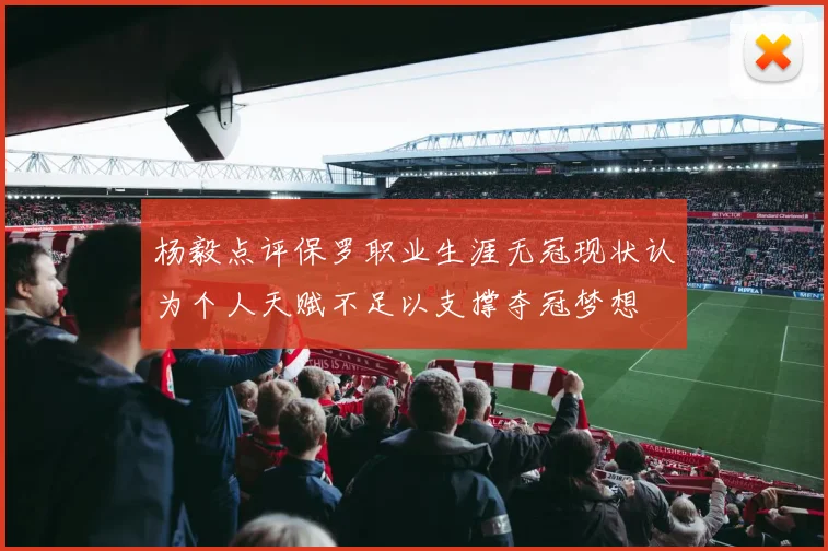 杨毅点评保罗职业生涯无冠现状认为个人天赋不足以支撑夺冠梦想