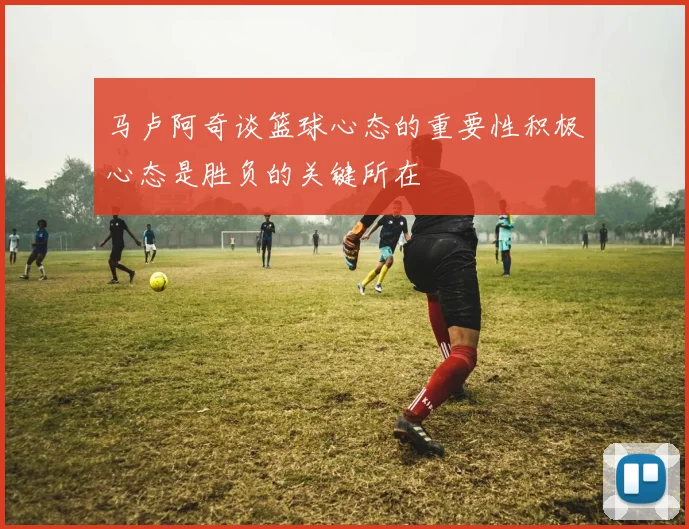 马卢阿奇谈篮球心态的重要性积极心态是胜负的关键所在