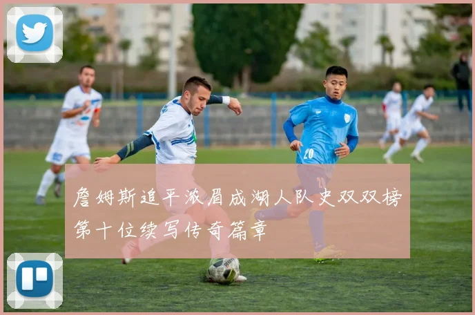 詹姆斯追平浓眉成湖人队史双双榜第十位续写传奇篇章