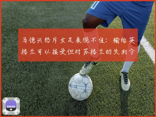 马德兴怒斥女足表现不佳：输给英格兰可以接受但对苏格兰的失利令人失望