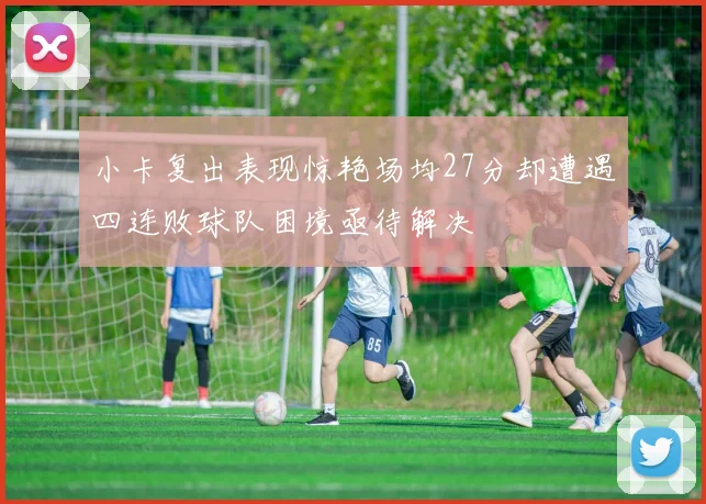 小卡复出表现惊艳场均27分却遭遇四连败球队困境亟待解决
