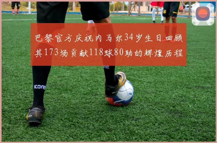 巴黎官方庆祝内马尔34岁生日回顾其173场贡献118球80助的辉煌历程