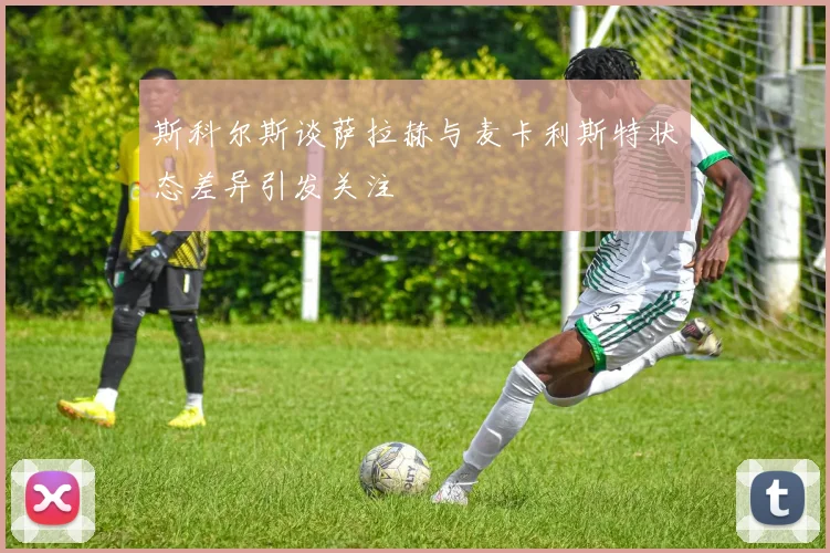 斯科尔斯谈萨拉赫与麦卡利斯特状态差异引发关注