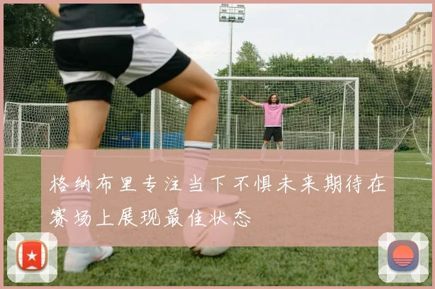 格纳布里专注当下不惧未来期待在赛场上展现最佳状态