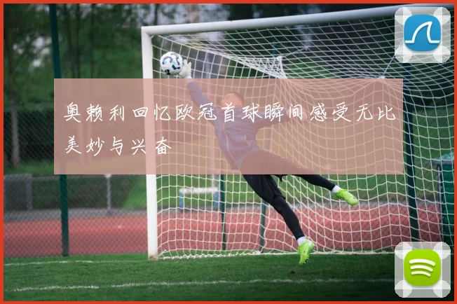 奥赖利回忆欧冠首球瞬间感受无比美妙与兴奋